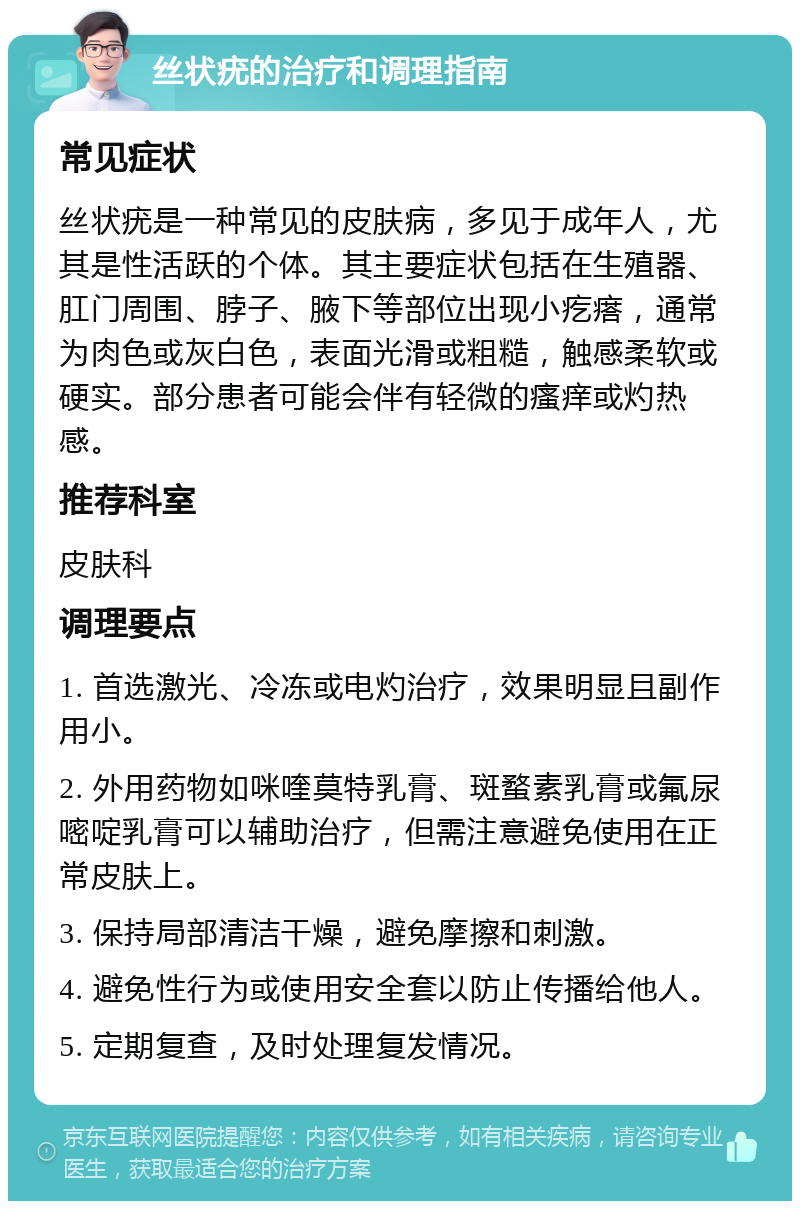 丝状疣的治疗和调理指南 常见症状 丝状疣是一种常见的皮肤病，多见于成年人，尤其是性活跃的个体。其主要症状包括在生殖器、肛门周围、脖子、腋下等部位出现小疙瘩，通常为肉色或灰白色，表面光滑或粗糙，触感柔软或硬实。部分患者可能会伴有轻微的瘙痒或灼热感。 推荐科室 皮肤科 调理要点 1. 首选激光、冷冻或电灼治疗，效果明显且副作用小。 2. 外用药物如咪喹莫特乳膏、斑蝥素乳膏或氟尿嘧啶乳膏可以辅助治疗，但需注意避免使用在正常皮肤上。 3. 保持局部清洁干燥，避免摩擦和刺激。 4. 避免性行为或使用安全套以防止传播给他人。 5. 定期复查，及时处理复发情况。