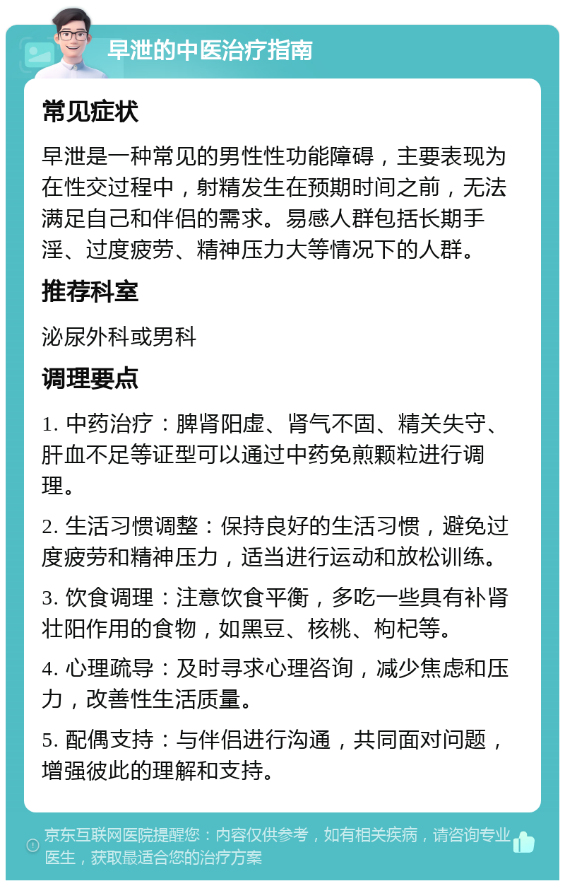 早泄的中医治疗指南 常见症状 早泄是一种常见的男性性功能障碍，主要表现为在性交过程中，射精发生在预期时间之前，无法满足自己和伴侣的需求。易感人群包括长期手淫、过度疲劳、精神压力大等情况下的人群。 推荐科室 泌尿外科或男科 调理要点 1. 中药治疗：脾肾阳虚、肾气不固、精关失守、肝血不足等证型可以通过中药免煎颗粒进行调理。 2. 生活习惯调整：保持良好的生活习惯，避免过度疲劳和精神压力，适当进行运动和放松训练。 3. 饮食调理：注意饮食平衡，多吃一些具有补肾壮阳作用的食物，如黑豆、核桃、枸杞等。 4. 心理疏导：及时寻求心理咨询，减少焦虑和压力，改善性生活质量。 5. 配偶支持：与伴侣进行沟通，共同面对问题，增强彼此的理解和支持。