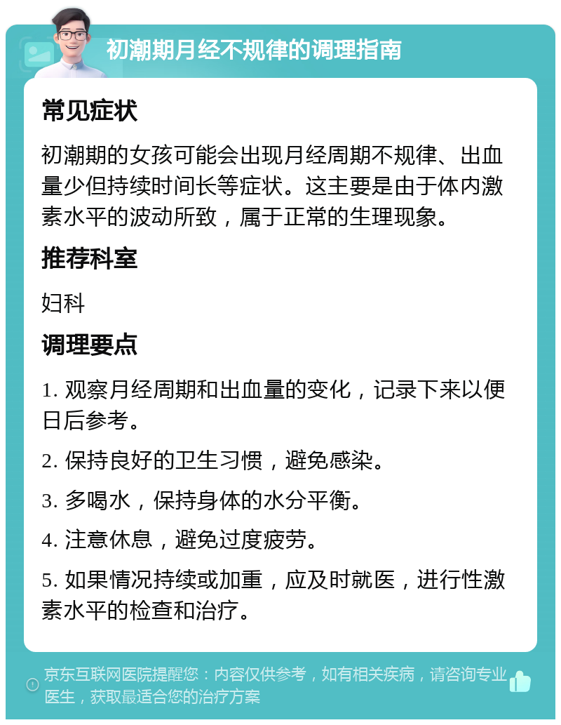 初潮期月经不规律的调理指南 常见症状 初潮期的女孩可能会出现月经周期不规律、出血量少但持续时间长等症状。这主要是由于体内激素水平的波动所致，属于正常的生理现象。 推荐科室 妇科 调理要点 1. 观察月经周期和出血量的变化，记录下来以便日后参考。 2. 保持良好的卫生习惯，避免感染。 3. 多喝水，保持身体的水分平衡。 4. 注意休息，避免过度疲劳。 5. 如果情况持续或加重，应及时就医，进行性激素水平的检查和治疗。