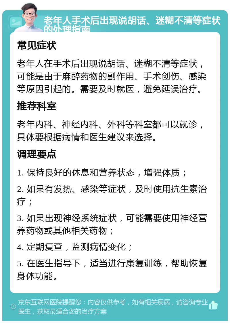 老年人手术后出现说胡话、迷糊不清等症状的处理指南 常见症状 老年人在手术后出现说胡话、迷糊不清等症状，可能是由于麻醉药物的副作用、手术创伤、感染等原因引起的。需要及时就医，避免延误治疗。 推荐科室 老年内科、神经内科、外科等科室都可以就诊，具体要根据病情和医生建议来选择。 调理要点 1. 保持良好的休息和营养状态，增强体质； 2. 如果有发热、感染等症状，及时使用抗生素治疗； 3. 如果出现神经系统症状，可能需要使用神经营养药物或其他相关药物； 4. 定期复查，监测病情变化； 5. 在医生指导下，适当进行康复训练，帮助恢复身体功能。