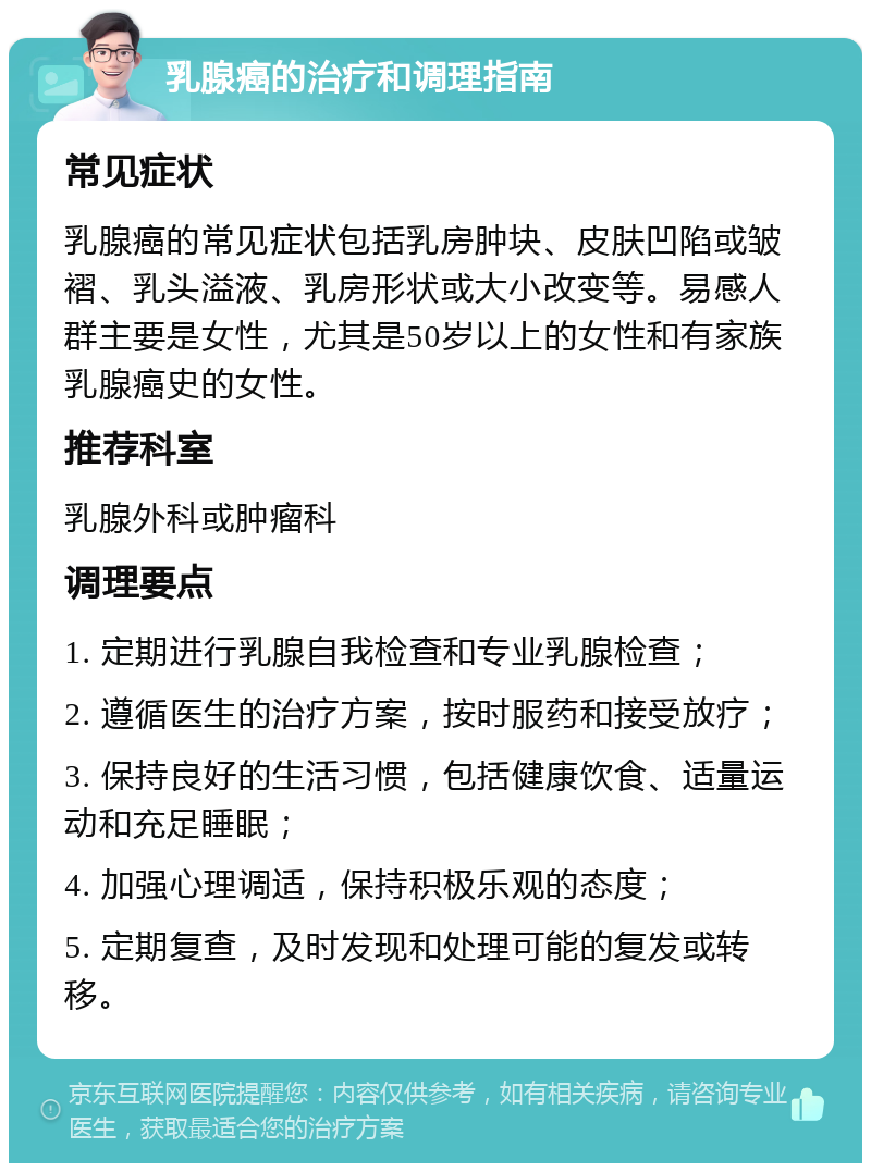 乳腺癌的治疗和调理指南 常见症状 乳腺癌的常见症状包括乳房肿块、皮肤凹陷或皱褶、乳头溢液、乳房形状或大小改变等。易感人群主要是女性，尤其是50岁以上的女性和有家族乳腺癌史的女性。 推荐科室 乳腺外科或肿瘤科 调理要点 1. 定期进行乳腺自我检查和专业乳腺检查； 2. 遵循医生的治疗方案，按时服药和接受放疗； 3. 保持良好的生活习惯，包括健康饮食、适量运动和充足睡眠； 4. 加强心理调适，保持积极乐观的态度； 5. 定期复查，及时发现和处理可能的复发或转移。