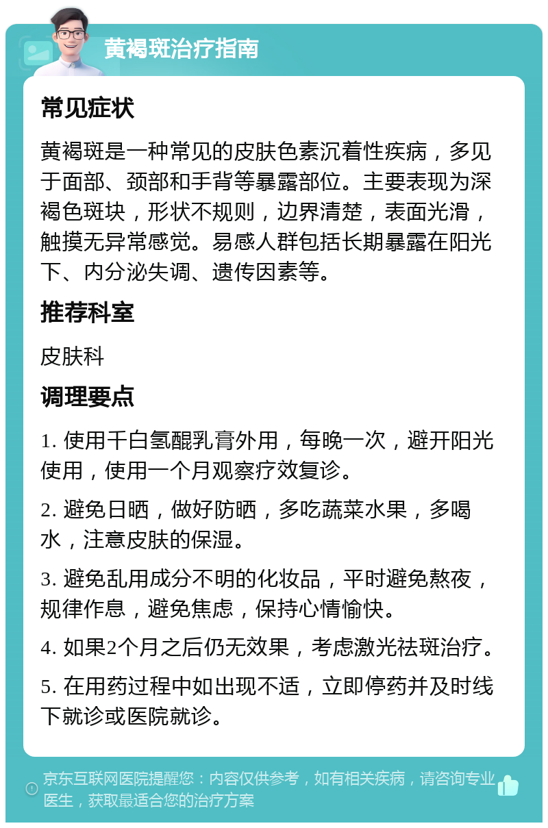 黄褐斑治疗指南 常见症状 黄褐斑是一种常见的皮肤色素沉着性疾病，多见于面部、颈部和手背等暴露部位。主要表现为深褐色斑块，形状不规则，边界清楚，表面光滑，触摸无异常感觉。易感人群包括长期暴露在阳光下、内分泌失调、遗传因素等。 推荐科室 皮肤科 调理要点 1. 使用千白氢醌乳膏外用，每晚一次，避开阳光使用，使用一个月观察疗效复诊。 2. 避免日晒，做好防晒，多吃蔬菜水果，多喝水，注意皮肤的保湿。 3. 避免乱用成分不明的化妆品，平时避免熬夜，规律作息，避免焦虑，保持心情愉快。 4. 如果2个月之后仍无效果，考虑激光祛斑治疗。 5. 在用药过程中如出现不适，立即停药并及时线下就诊或医院就诊。