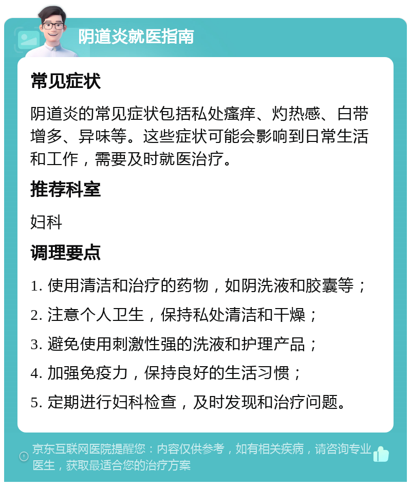 阴道炎就医指南 常见症状 阴道炎的常见症状包括私处瘙痒、灼热感、白带增多、异味等。这些症状可能会影响到日常生活和工作，需要及时就医治疗。 推荐科室 妇科 调理要点 1. 使用清洁和治疗的药物，如阴洗液和胶囊等； 2. 注意个人卫生，保持私处清洁和干燥； 3. 避免使用刺激性强的洗液和护理产品； 4. 加强免疫力，保持良好的生活习惯； 5. 定期进行妇科检查，及时发现和治疗问题。