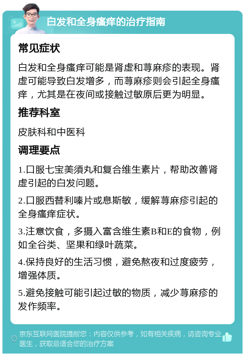 白发和全身瘙痒的治疗指南 常见症状 白发和全身瘙痒可能是肾虚和荨麻疹的表现。肾虚可能导致白发增多，而荨麻疹则会引起全身瘙痒，尤其是在夜间或接触过敏原后更为明显。 推荐科室 皮肤科和中医科 调理要点 1.口服七宝美須丸和复合维生素片，帮助改善肾虚引起的白发问题。 2.口服西替利嗪片或息斯敏，缓解荨麻疹引起的全身瘙痒症状。 3.注意饮食，多摄入富含维生素B和E的食物，例如全谷类、坚果和绿叶蔬菜。 4.保持良好的生活习惯，避免熬夜和过度疲劳，增强体质。 5.避免接触可能引起过敏的物质，减少荨麻疹的发作频率。