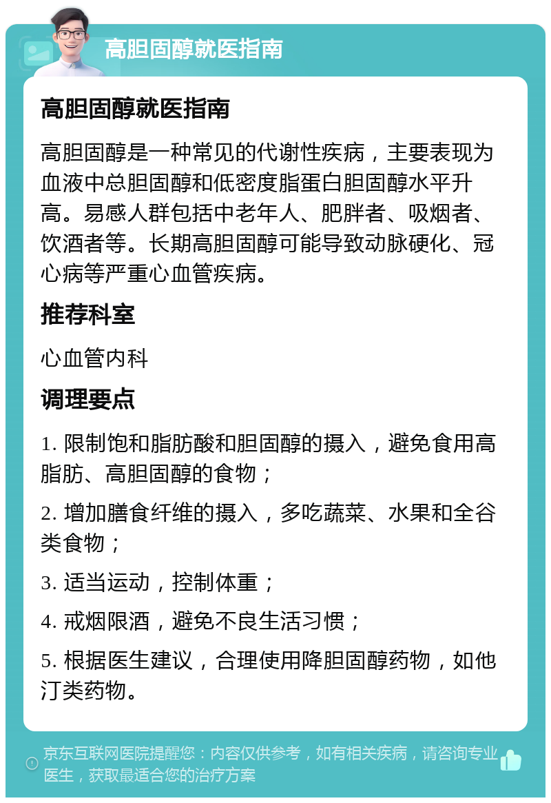 高胆固醇就医指南 高胆固醇就医指南 高胆固醇是一种常见的代谢性疾病，主要表现为血液中总胆固醇和低密度脂蛋白胆固醇水平升高。易感人群包括中老年人、肥胖者、吸烟者、饮酒者等。长期高胆固醇可能导致动脉硬化、冠心病等严重心血管疾病。 推荐科室 心血管内科 调理要点 1. 限制饱和脂肪酸和胆固醇的摄入，避免食用高脂肪、高胆固醇的食物； 2. 增加膳食纤维的摄入，多吃蔬菜、水果和全谷类食物； 3. 适当运动，控制体重； 4. 戒烟限酒，避免不良生活习惯； 5. 根据医生建议，合理使用降胆固醇药物，如他汀类药物。