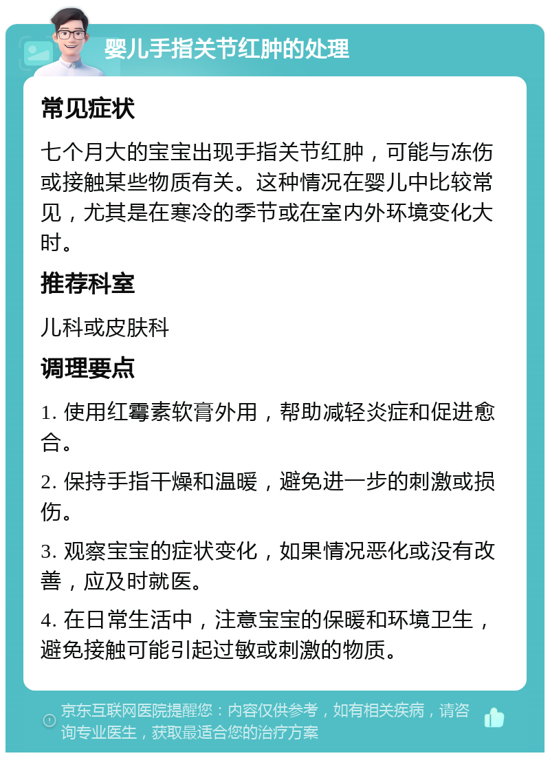 婴儿手指关节红肿的处理 常见症状 七个月大的宝宝出现手指关节红肿，可能与冻伤或接触某些物质有关。这种情况在婴儿中比较常见，尤其是在寒冷的季节或在室内外环境变化大时。 推荐科室 儿科或皮肤科 调理要点 1. 使用红霉素软膏外用，帮助减轻炎症和促进愈合。 2. 保持手指干燥和温暖，避免进一步的刺激或损伤。 3. 观察宝宝的症状变化，如果情况恶化或没有改善，应及时就医。 4. 在日常生活中，注意宝宝的保暖和环境卫生，避免接触可能引起过敏或刺激的物质。