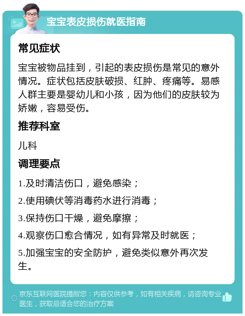 宝宝表皮损伤就医指南 常见症状 宝宝被物品挂到，引起的表皮损伤是常见的意外情况。症状包括皮肤破损、红肿、疼痛等。易感人群主要是婴幼儿和小孩，因为他们的皮肤较为娇嫩，容易受伤。 推荐科室 儿科 调理要点 1.及时清洁伤口，避免感染； 2.使用碘伏等消毒药水进行消毒； 3.保持伤口干燥，避免摩擦； 4.观察伤口愈合情况，如有异常及时就医； 5.加强宝宝的安全防护，避免类似意外再次发生。