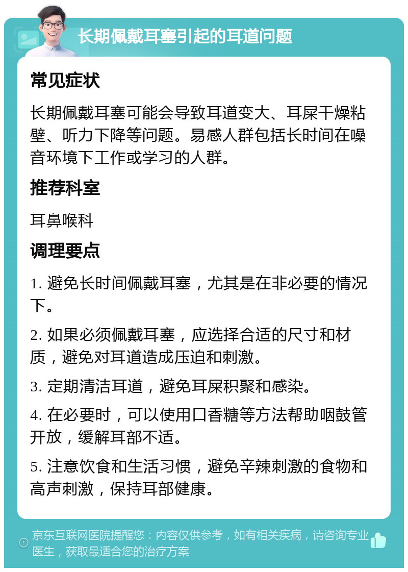 长期佩戴耳塞引起的耳道问题 常见症状 长期佩戴耳塞可能会导致耳道变大、耳屎干燥粘壁、听力下降等问题。易感人群包括长时间在噪音环境下工作或学习的人群。 推荐科室 耳鼻喉科 调理要点 1. 避免长时间佩戴耳塞，尤其是在非必要的情况下。 2. 如果必须佩戴耳塞，应选择合适的尺寸和材质，避免对耳道造成压迫和刺激。 3. 定期清洁耳道，避免耳屎积聚和感染。 4. 在必要时，可以使用口香糖等方法帮助咽鼓管开放，缓解耳部不适。 5. 注意饮食和生活习惯，避免辛辣刺激的食物和高声刺激，保持耳部健康。