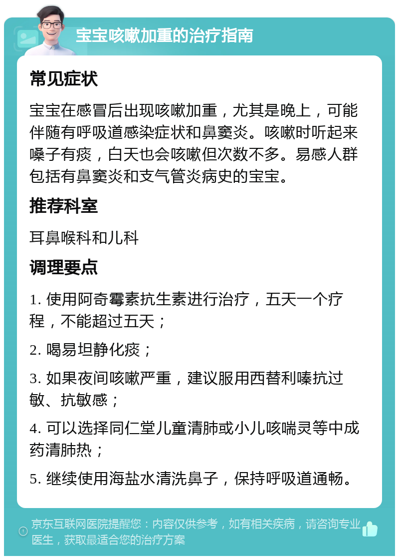 宝宝咳嗽加重的治疗指南 常见症状 宝宝在感冒后出现咳嗽加重，尤其是晚上，可能伴随有呼吸道感染症状和鼻窦炎。咳嗽时听起来嗓子有痰，白天也会咳嗽但次数不多。易感人群包括有鼻窦炎和支气管炎病史的宝宝。 推荐科室 耳鼻喉科和儿科 调理要点 1. 使用阿奇霉素抗生素进行治疗，五天一个疗程，不能超过五天； 2. 喝易坦静化痰； 3. 如果夜间咳嗽严重，建议服用西替利嗪抗过敏、抗敏感； 4. 可以选择同仁堂儿童清肺或小儿咳喘灵等中成药清肺热； 5. 继续使用海盐水清洗鼻子，保持呼吸道通畅。