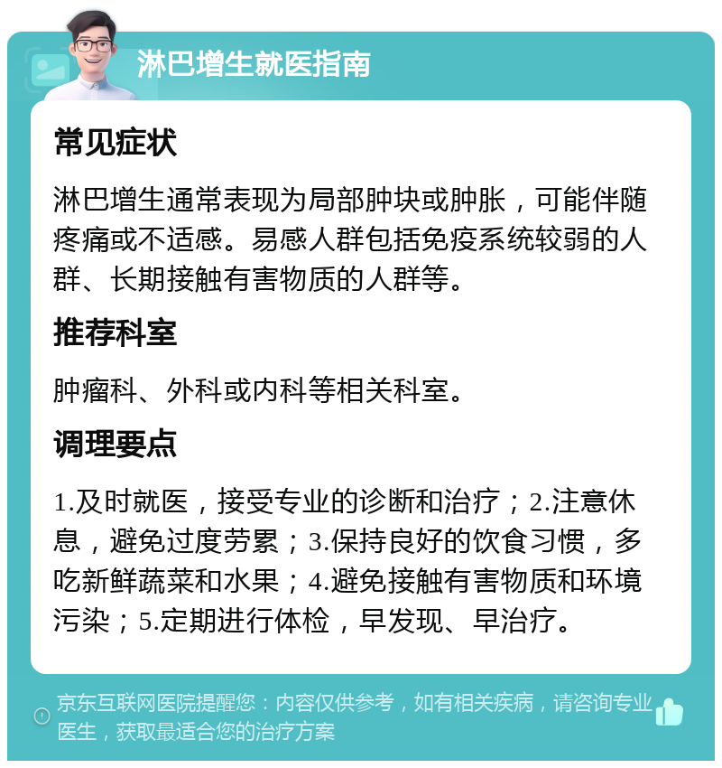 淋巴增生就医指南 常见症状 淋巴增生通常表现为局部肿块或肿胀，可能伴随疼痛或不适感。易感人群包括免疫系统较弱的人群、长期接触有害物质的人群等。 推荐科室 肿瘤科、外科或内科等相关科室。 调理要点 1.及时就医，接受专业的诊断和治疗；2.注意休息，避免过度劳累；3.保持良好的饮食习惯，多吃新鲜蔬菜和水果；4.避免接触有害物质和环境污染；5.定期进行体检，早发现、早治疗。