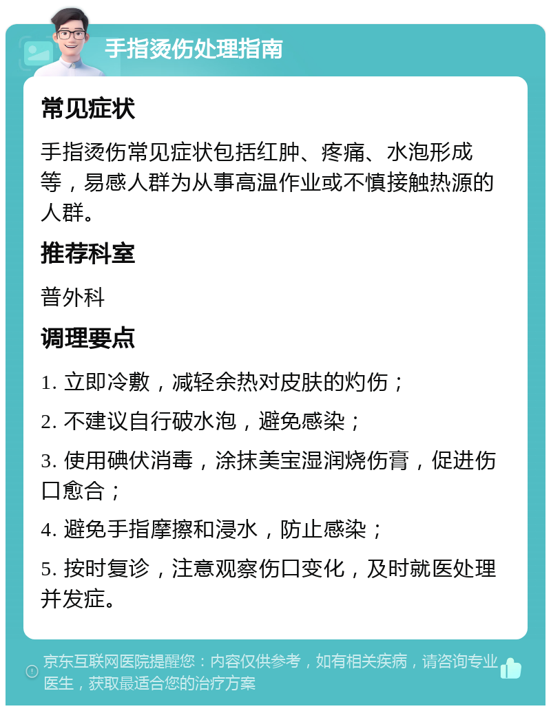 手指烫伤处理指南 常见症状 手指烫伤常见症状包括红肿、疼痛、水泡形成等，易感人群为从事高温作业或不慎接触热源的人群。 推荐科室 普外科 调理要点 1. 立即冷敷，减轻余热对皮肤的灼伤； 2. 不建议自行破水泡，避免感染； 3. 使用碘伏消毒，涂抹美宝湿润烧伤膏，促进伤口愈合； 4. 避免手指摩擦和浸水，防止感染； 5. 按时复诊，注意观察伤口变化，及时就医处理并发症。