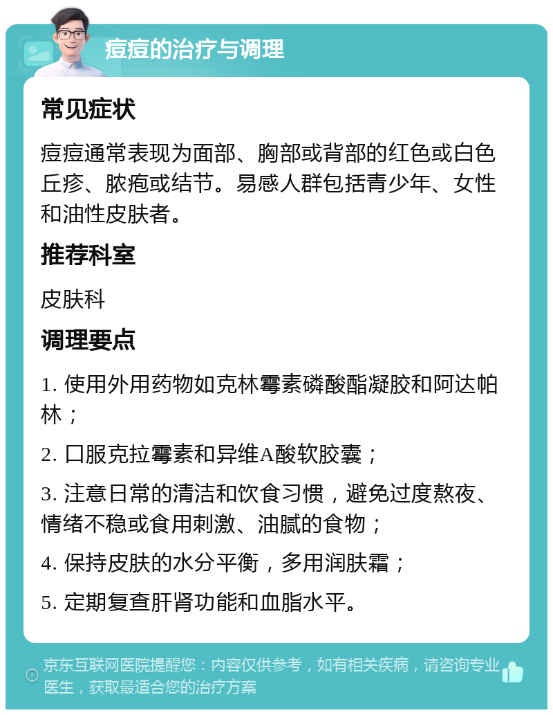 痘痘的治疗与调理 常见症状 痘痘通常表现为面部、胸部或背部的红色或白色丘疹、脓疱或结节。易感人群包括青少年、女性和油性皮肤者。 推荐科室 皮肤科 调理要点 1. 使用外用药物如克林霉素磷酸酯凝胶和阿达帕林； 2. 口服克拉霉素和异维A酸软胶囊； 3. 注意日常的清洁和饮食习惯，避免过度熬夜、情绪不稳或食用刺激、油腻的食物； 4. 保持皮肤的水分平衡，多用润肤霜； 5. 定期复查肝肾功能和血脂水平。