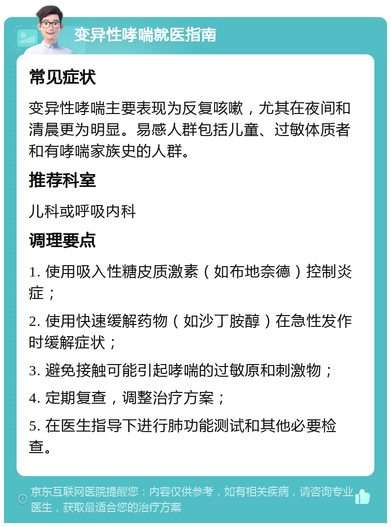 变异性哮喘就医指南 常见症状 变异性哮喘主要表现为反复咳嗽，尤其在夜间和清晨更为明显。易感人群包括儿童、过敏体质者和有哮喘家族史的人群。 推荐科室 儿科或呼吸内科 调理要点 1. 使用吸入性糖皮质激素（如布地奈德）控制炎症； 2. 使用快速缓解药物（如沙丁胺醇）在急性发作时缓解症状； 3. 避免接触可能引起哮喘的过敏原和刺激物； 4. 定期复查，调整治疗方案； 5. 在医生指导下进行肺功能测试和其他必要检查。