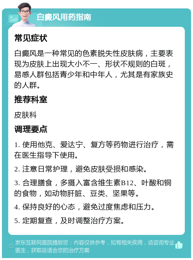 白癜风用药指南 常见症状 白癜风是一种常见的色素脱失性皮肤病，主要表现为皮肤上出现大小不一、形状不规则的白斑，易感人群包括青少年和中年人，尤其是有家族史的人群。 推荐科室 皮肤科 调理要点 1. 使用他克、爱达宁、复方等药物进行治疗，需在医生指导下使用。 2. 注意日常护理，避免皮肤受损和感染。 3. 合理膳食，多摄入富含维生素B12、叶酸和铜的食物，如动物肝脏、豆类、坚果等。 4. 保持良好的心态，避免过度焦虑和压力。 5. 定期复查，及时调整治疗方案。