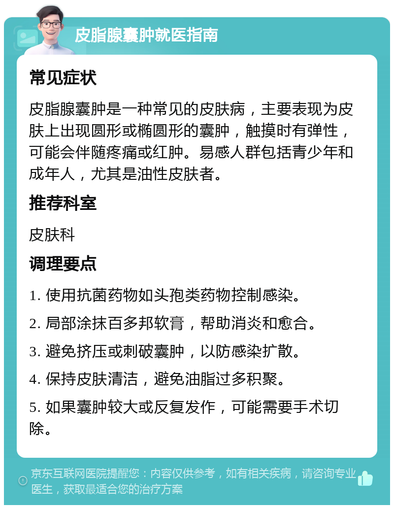 皮脂腺囊肿就医指南 常见症状 皮脂腺囊肿是一种常见的皮肤病，主要表现为皮肤上出现圆形或椭圆形的囊肿，触摸时有弹性，可能会伴随疼痛或红肿。易感人群包括青少年和成年人，尤其是油性皮肤者。 推荐科室 皮肤科 调理要点 1. 使用抗菌药物如头孢类药物控制感染。 2. 局部涂抹百多邦软膏，帮助消炎和愈合。 3. 避免挤压或刺破囊肿，以防感染扩散。 4. 保持皮肤清洁，避免油脂过多积聚。 5. 如果囊肿较大或反复发作，可能需要手术切除。