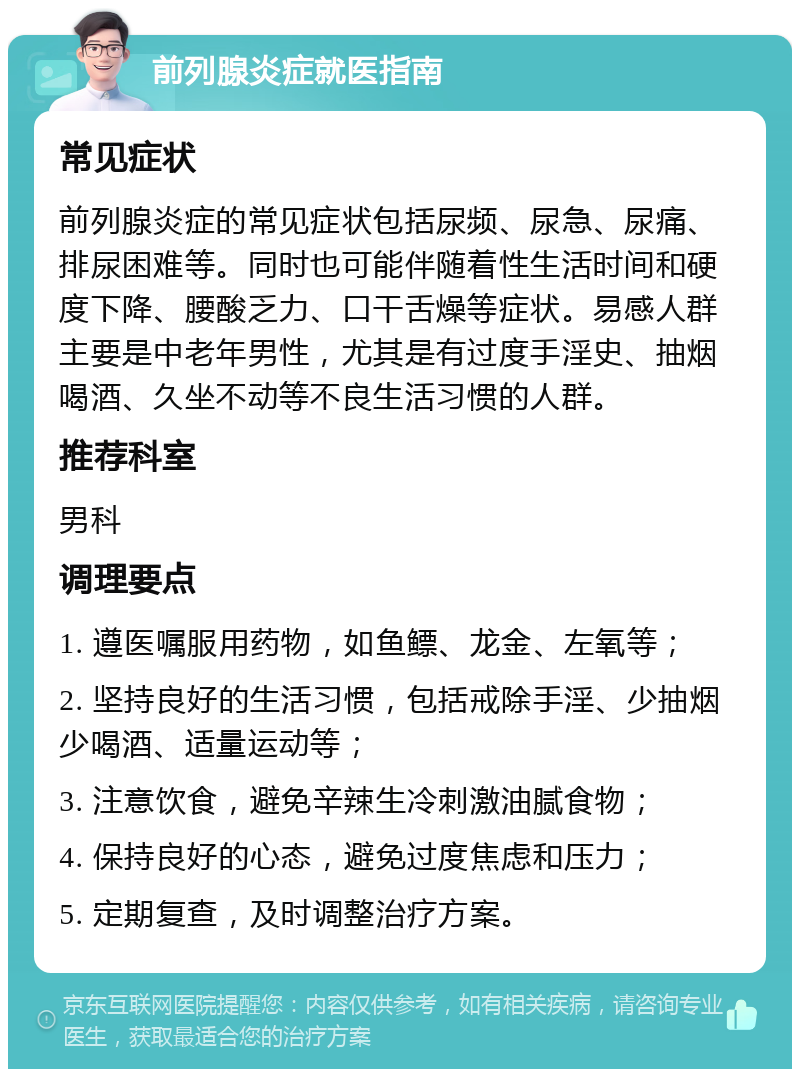 前列腺炎症就医指南 常见症状 前列腺炎症的常见症状包括尿频、尿急、尿痛、排尿困难等。同时也可能伴随着性生活时间和硬度下降、腰酸乏力、口干舌燥等症状。易感人群主要是中老年男性，尤其是有过度手淫史、抽烟喝酒、久坐不动等不良生活习惯的人群。 推荐科室 男科 调理要点 1. 遵医嘱服用药物，如鱼鳔、龙金、左氧等； 2. 坚持良好的生活习惯，包括戒除手淫、少抽烟少喝酒、适量运动等； 3. 注意饮食，避免辛辣生冷刺激油腻食物； 4. 保持良好的心态，避免过度焦虑和压力； 5. 定期复查，及时调整治疗方案。