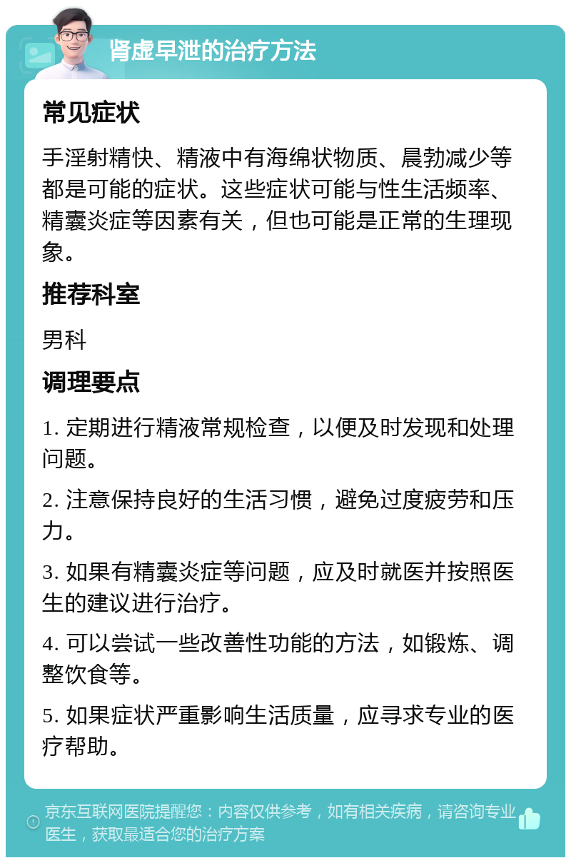 肾虚早泄的治疗方法 常见症状 手淫射精快、精液中有海绵状物质、晨勃减少等都是可能的症状。这些症状可能与性生活频率、精囊炎症等因素有关，但也可能是正常的生理现象。 推荐科室 男科 调理要点 1. 定期进行精液常规检查，以便及时发现和处理问题。 2. 注意保持良好的生活习惯，避免过度疲劳和压力。 3. 如果有精囊炎症等问题，应及时就医并按照医生的建议进行治疗。 4. 可以尝试一些改善性功能的方法，如锻炼、调整饮食等。 5. 如果症状严重影响生活质量，应寻求专业的医疗帮助。