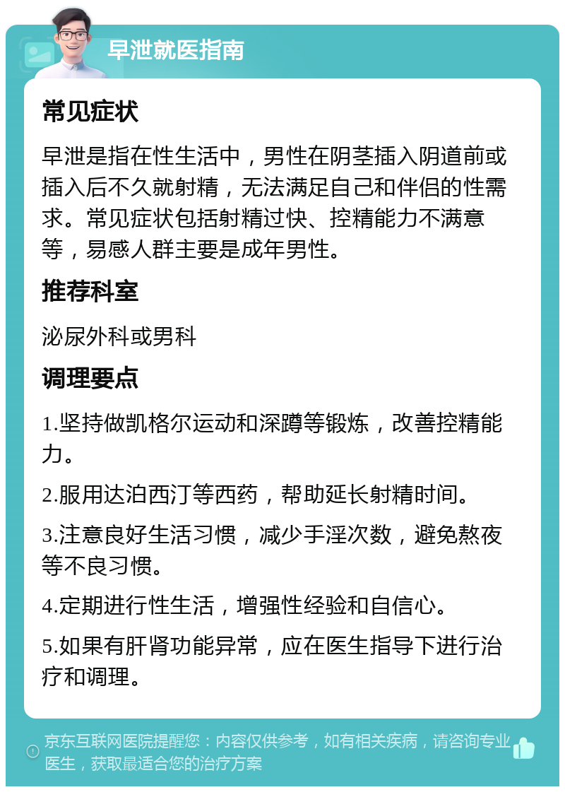 早泄就医指南 常见症状 早泄是指在性生活中，男性在阴茎插入阴道前或插入后不久就射精，无法满足自己和伴侣的性需求。常见症状包括射精过快、控精能力不满意等，易感人群主要是成年男性。 推荐科室 泌尿外科或男科 调理要点 1.坚持做凯格尔运动和深蹲等锻炼，改善控精能力。 2.服用达泊西汀等西药，帮助延长射精时间。 3.注意良好生活习惯，减少手淫次数，避免熬夜等不良习惯。 4.定期进行性生活，增强性经验和自信心。 5.如果有肝肾功能异常，应在医生指导下进行治疗和调理。