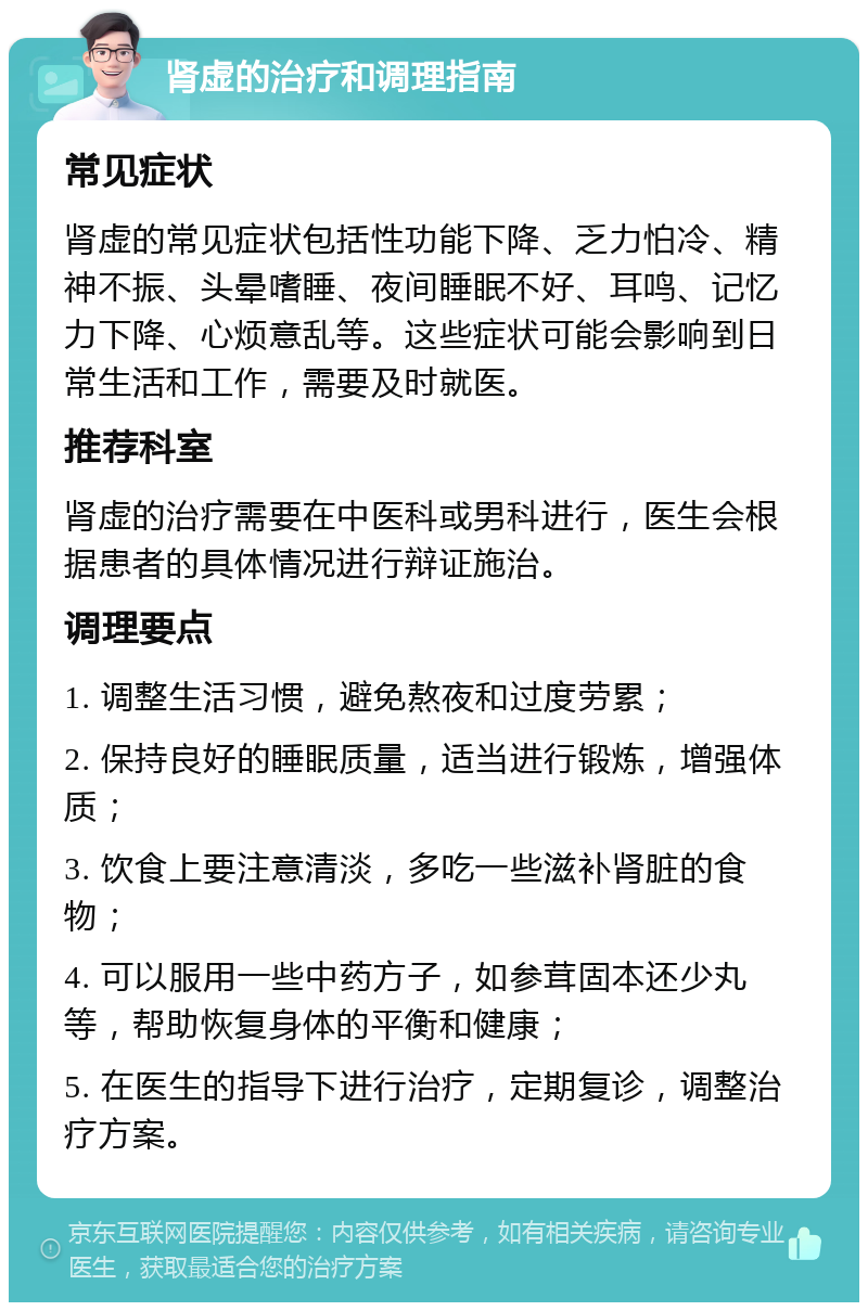 肾虚的治疗和调理指南 常见症状 肾虚的常见症状包括性功能下降、乏力怕冷、精神不振、头晕嗜睡、夜间睡眠不好、耳鸣、记忆力下降、心烦意乱等。这些症状可能会影响到日常生活和工作，需要及时就医。 推荐科室 肾虚的治疗需要在中医科或男科进行，医生会根据患者的具体情况进行辩证施治。 调理要点 1. 调整生活习惯，避免熬夜和过度劳累； 2. 保持良好的睡眠质量，适当进行锻炼，增强体质； 3. 饮食上要注意清淡，多吃一些滋补肾脏的食物； 4. 可以服用一些中药方子，如参茸固本还少丸等，帮助恢复身体的平衡和健康； 5. 在医生的指导下进行治疗，定期复诊，调整治疗方案。