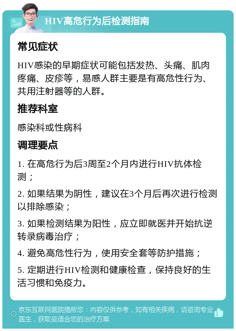 HIV高危行为后检测指南 常见症状 HIV感染的早期症状可能包括发热、头痛、肌肉疼痛、皮疹等，易感人群主要是有高危性行为、共用注射器等的人群。 推荐科室 感染科或性病科 调理要点 1. 在高危行为后3周至2个月内进行HIV抗体检测； 2. 如果结果为阴性，建议在3个月后再次进行检测以排除感染； 3. 如果检测结果为阳性，应立即就医并开始抗逆转录病毒治疗； 4. 避免高危性行为，使用安全套等防护措施； 5. 定期进行HIV检测和健康检查，保持良好的生活习惯和免疫力。