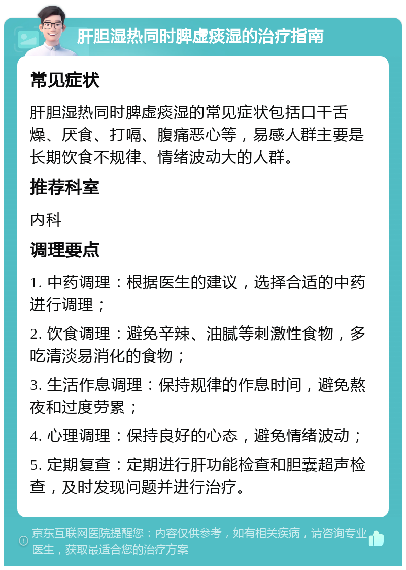 肝胆湿热同时脾虚痰湿的治疗指南 常见症状 肝胆湿热同时脾虚痰湿的常见症状包括口干舌燥、厌食、打嗝、腹痛恶心等，易感人群主要是长期饮食不规律、情绪波动大的人群。 推荐科室 内科 调理要点 1. 中药调理：根据医生的建议，选择合适的中药进行调理； 2. 饮食调理：避免辛辣、油腻等刺激性食物，多吃清淡易消化的食物； 3. 生活作息调理：保持规律的作息时间，避免熬夜和过度劳累； 4. 心理调理：保持良好的心态，避免情绪波动； 5. 定期复查：定期进行肝功能检查和胆囊超声检查，及时发现问题并进行治疗。