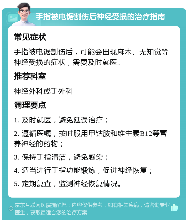 手指被电锯割伤后神经受损的治疗指南 常见症状 手指被电锯割伤后，可能会出现麻木、无知觉等神经受损的症状，需要及时就医。 推荐科室 神经外科或手外科 调理要点 1. 及时就医，避免延误治疗； 2. 遵循医嘱，按时服用甲钴胺和维生素B12等营养神经的药物； 3. 保持手指清洁，避免感染； 4. 适当进行手指功能锻炼，促进神经恢复； 5. 定期复查，监测神经恢复情况。