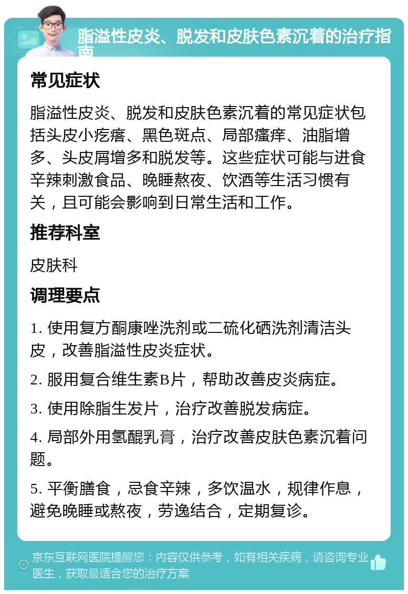 脂溢性皮炎、脱发和皮肤色素沉着的治疗指南 常见症状 脂溢性皮炎、脱发和皮肤色素沉着的常见症状包括头皮小疙瘩、黑色斑点、局部瘙痒、油脂增多、头皮屑增多和脱发等。这些症状可能与进食辛辣刺激食品、晚睡熬夜、饮酒等生活习惯有关，且可能会影响到日常生活和工作。 推荐科室 皮肤科 调理要点 1. 使用复方酮康唑洗剂或二硫化硒洗剂清洁头皮，改善脂溢性皮炎症状。 2. 服用复合维生素B片，帮助改善皮炎病症。 3. 使用除脂生发片，治疗改善脱发病症。 4. 局部外用氢醌乳膏，治疗改善皮肤色素沉着问题。 5. 平衡膳食，忌食辛辣，多饮温水，规律作息，避免晚睡或熬夜，劳逸结合，定期复诊。