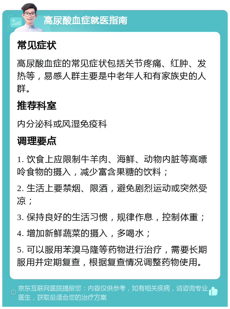 高尿酸血症就医指南 常见症状 高尿酸血症的常见症状包括关节疼痛、红肿、发热等，易感人群主要是中老年人和有家族史的人群。 推荐科室 内分泌科或风湿免疫科 调理要点 1. 饮食上应限制牛羊肉、海鲜、动物内脏等高嘌呤食物的摄入，减少富含果糖的饮料； 2. 生活上要禁烟、限酒，避免剧烈运动或突然受凉； 3. 保持良好的生活习惯，规律作息，控制体重； 4. 增加新鲜蔬菜的摄入，多喝水； 5. 可以服用苯溴马隆等药物进行治疗，需要长期服用并定期复查，根据复查情况调整药物使用。