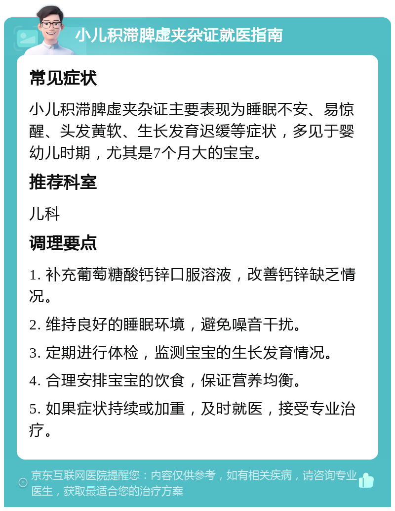 小儿积滞脾虚夹杂证就医指南 常见症状 小儿积滞脾虚夹杂证主要表现为睡眠不安、易惊醒、头发黄软、生长发育迟缓等症状，多见于婴幼儿时期，尤其是7个月大的宝宝。 推荐科室 儿科 调理要点 1. 补充葡萄糖酸钙锌口服溶液，改善钙锌缺乏情况。 2. 维持良好的睡眠环境，避免噪音干扰。 3. 定期进行体检，监测宝宝的生长发育情况。 4. 合理安排宝宝的饮食，保证营养均衡。 5. 如果症状持续或加重，及时就医，接受专业治疗。