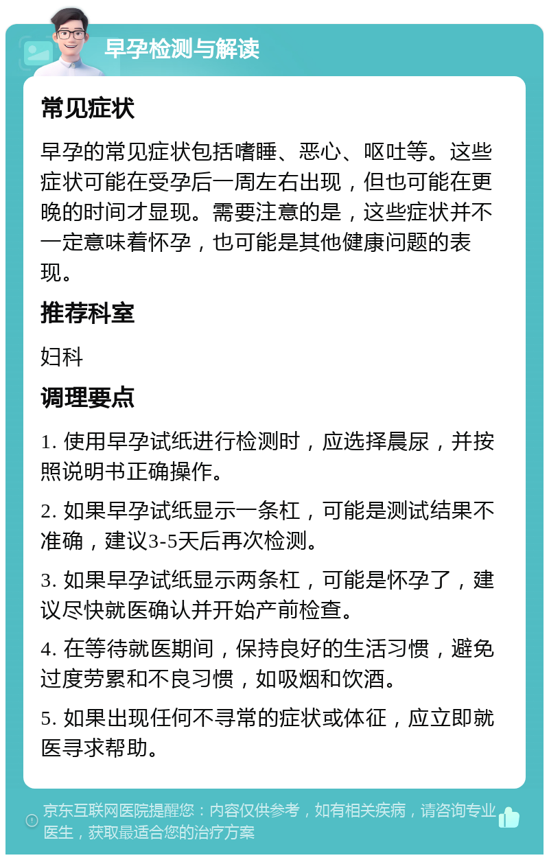 早孕检测与解读 常见症状 早孕的常见症状包括嗜睡、恶心、呕吐等。这些症状可能在受孕后一周左右出现，但也可能在更晚的时间才显现。需要注意的是，这些症状并不一定意味着怀孕，也可能是其他健康问题的表现。 推荐科室 妇科 调理要点 1. 使用早孕试纸进行检测时，应选择晨尿，并按照说明书正确操作。 2. 如果早孕试纸显示一条杠，可能是测试结果不准确，建议3-5天后再次检测。 3. 如果早孕试纸显示两条杠，可能是怀孕了，建议尽快就医确认并开始产前检查。 4. 在等待就医期间，保持良好的生活习惯，避免过度劳累和不良习惯，如吸烟和饮酒。 5. 如果出现任何不寻常的症状或体征，应立即就医寻求帮助。