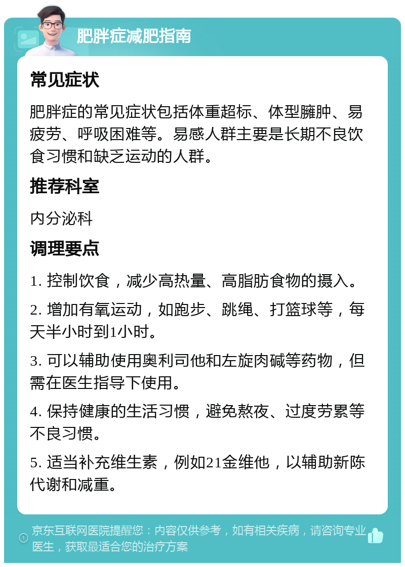 肥胖症减肥指南 常见症状 肥胖症的常见症状包括体重超标、体型臃肿、易疲劳、呼吸困难等。易感人群主要是长期不良饮食习惯和缺乏运动的人群。 推荐科室 内分泌科 调理要点 1. 控制饮食，减少高热量、高脂肪食物的摄入。 2. 增加有氧运动，如跑步、跳绳、打篮球等，每天半小时到1小时。 3. 可以辅助使用奥利司他和左旋肉碱等药物，但需在医生指导下使用。 4. 保持健康的生活习惯，避免熬夜、过度劳累等不良习惯。 5. 适当补充维生素，例如21金维他，以辅助新陈代谢和减重。