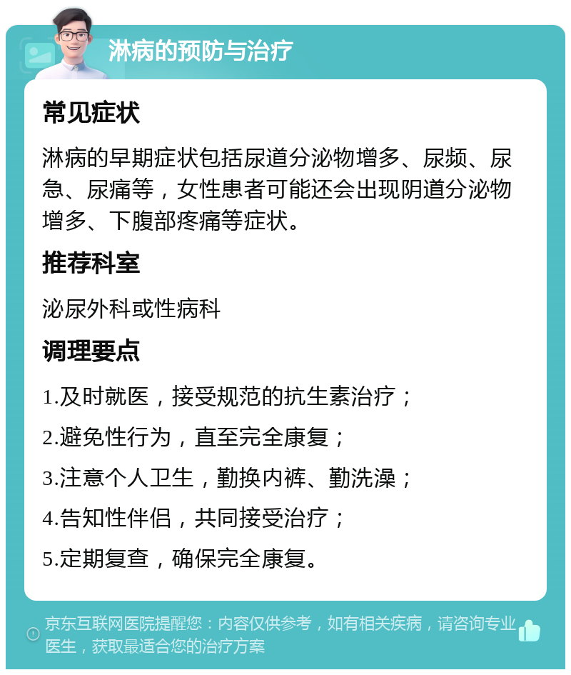 淋病的预防与治疗 常见症状 淋病的早期症状包括尿道分泌物增多、尿频、尿急、尿痛等，女性患者可能还会出现阴道分泌物增多、下腹部疼痛等症状。 推荐科室 泌尿外科或性病科 调理要点 1.及时就医，接受规范的抗生素治疗； 2.避免性行为，直至完全康复； 3.注意个人卫生，勤换内裤、勤洗澡； 4.告知性伴侣，共同接受治疗； 5.定期复查，确保完全康复。