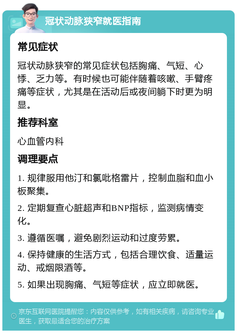 冠状动脉狭窄就医指南 常见症状 冠状动脉狭窄的常见症状包括胸痛、气短、心悸、乏力等。有时候也可能伴随着咳嗽、手臂疼痛等症状，尤其是在活动后或夜间躺下时更为明显。 推荐科室 心血管内科 调理要点 1. 规律服用他汀和氯吡格雷片，控制血脂和血小板聚集。 2. 定期复查心脏超声和BNP指标，监测病情变化。 3. 遵循医嘱，避免剧烈运动和过度劳累。 4. 保持健康的生活方式，包括合理饮食、适量运动、戒烟限酒等。 5. 如果出现胸痛、气短等症状，应立即就医。