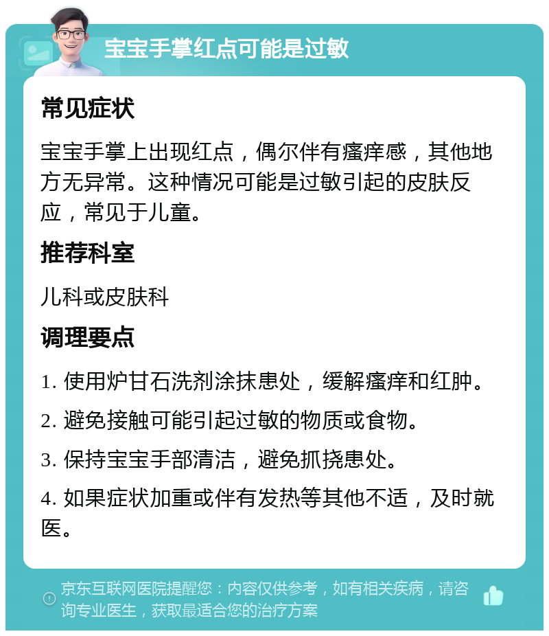 宝宝手掌红点可能是过敏 常见症状 宝宝手掌上出现红点，偶尔伴有瘙痒感，其他地方无异常。这种情况可能是过敏引起的皮肤反应，常见于儿童。 推荐科室 儿科或皮肤科 调理要点 1. 使用炉甘石洗剂涂抹患处，缓解瘙痒和红肿。 2. 避免接触可能引起过敏的物质或食物。 3. 保持宝宝手部清洁，避免抓挠患处。 4. 如果症状加重或伴有发热等其他不适，及时就医。