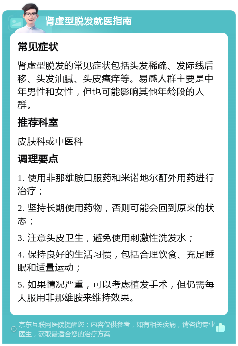 肾虚型脱发就医指南 常见症状 肾虚型脱发的常见症状包括头发稀疏、发际线后移、头发油腻、头皮瘙痒等。易感人群主要是中年男性和女性，但也可能影响其他年龄段的人群。 推荐科室 皮肤科或中医科 调理要点 1. 使用非那雄胺口服药和米诺地尔酊外用药进行治疗； 2. 坚持长期使用药物，否则可能会回到原来的状态； 3. 注意头皮卫生，避免使用刺激性洗发水； 4. 保持良好的生活习惯，包括合理饮食、充足睡眠和适量运动； 5. 如果情况严重，可以考虑植发手术，但仍需每天服用非那雄胺来维持效果。