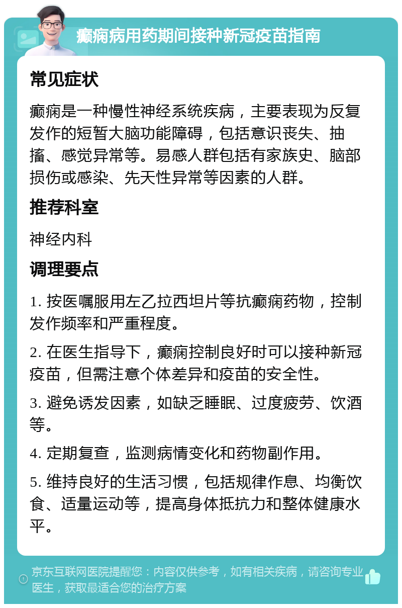 癫痫病用药期间接种新冠疫苗指南 常见症状 癫痫是一种慢性神经系统疾病，主要表现为反复发作的短暂大脑功能障碍，包括意识丧失、抽搐、感觉异常等。易感人群包括有家族史、脑部损伤或感染、先天性异常等因素的人群。 推荐科室 神经内科 调理要点 1. 按医嘱服用左乙拉西坦片等抗癫痫药物，控制发作频率和严重程度。 2. 在医生指导下，癫痫控制良好时可以接种新冠疫苗，但需注意个体差异和疫苗的安全性。 3. 避免诱发因素，如缺乏睡眠、过度疲劳、饮酒等。 4. 定期复查，监测病情变化和药物副作用。 5. 维持良好的生活习惯，包括规律作息、均衡饮食、适量运动等，提高身体抵抗力和整体健康水平。