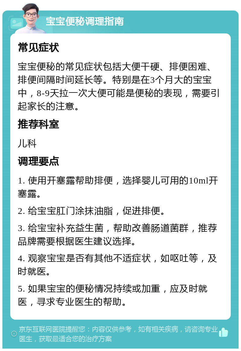 宝宝便秘调理指南 常见症状 宝宝便秘的常见症状包括大便干硬、排便困难、排便间隔时间延长等。特别是在3个月大的宝宝中，8-9天拉一次大便可能是便秘的表现，需要引起家长的注意。 推荐科室 儿科 调理要点 1. 使用开塞露帮助排便，选择婴儿可用的10ml开塞露。 2. 给宝宝肛门涂抹油脂，促进排便。 3. 给宝宝补充益生菌，帮助改善肠道菌群，推荐品牌需要根据医生建议选择。 4. 观察宝宝是否有其他不适症状，如呕吐等，及时就医。 5. 如果宝宝的便秘情况持续或加重，应及时就医，寻求专业医生的帮助。