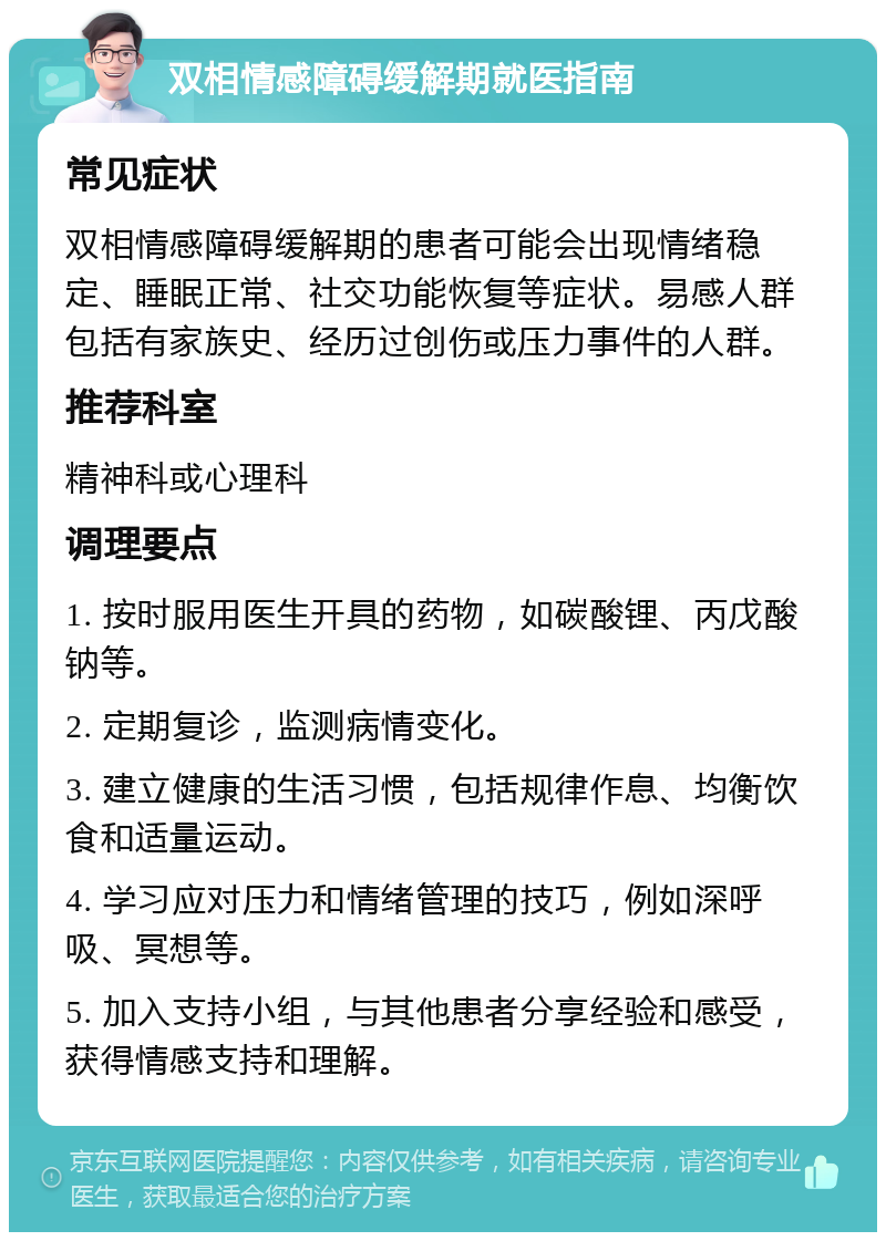 双相情感障碍缓解期就医指南 常见症状 双相情感障碍缓解期的患者可能会出现情绪稳定、睡眠正常、社交功能恢复等症状。易感人群包括有家族史、经历过创伤或压力事件的人群。 推荐科室 精神科或心理科 调理要点 1. 按时服用医生开具的药物，如碳酸锂、丙戊酸钠等。 2. 定期复诊，监测病情变化。 3. 建立健康的生活习惯，包括规律作息、均衡饮食和适量运动。 4. 学习应对压力和情绪管理的技巧，例如深呼吸、冥想等。 5. 加入支持小组，与其他患者分享经验和感受，获得情感支持和理解。