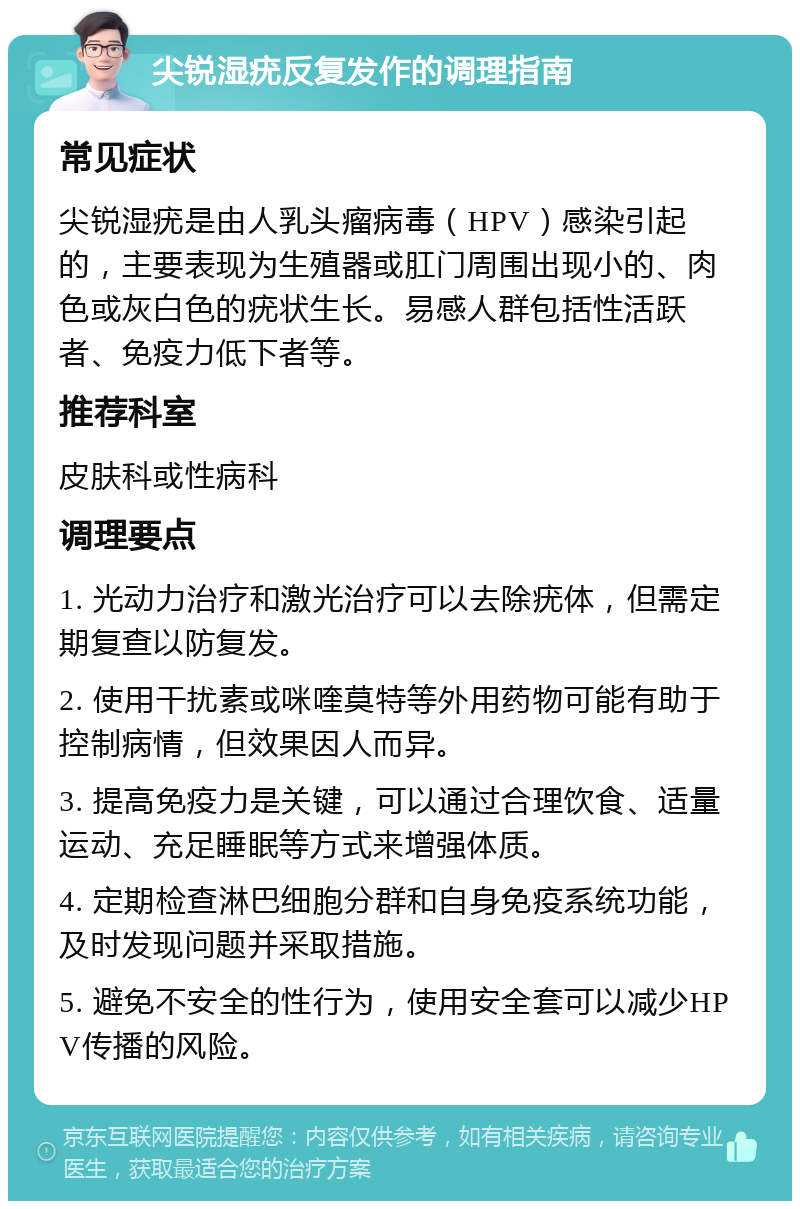 尖锐湿疣反复发作的调理指南 常见症状 尖锐湿疣是由人乳头瘤病毒（HPV）感染引起的，主要表现为生殖器或肛门周围出现小的、肉色或灰白色的疣状生长。易感人群包括性活跃者、免疫力低下者等。 推荐科室 皮肤科或性病科 调理要点 1. 光动力治疗和激光治疗可以去除疣体，但需定期复查以防复发。 2. 使用干扰素或咪喹莫特等外用药物可能有助于控制病情，但效果因人而异。 3. 提高免疫力是关键，可以通过合理饮食、适量运动、充足睡眠等方式来增强体质。 4. 定期检查淋巴细胞分群和自身免疫系统功能，及时发现问题并采取措施。 5. 避免不安全的性行为，使用安全套可以减少HPV传播的风险。