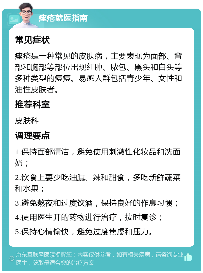 痤疮就医指南 常见症状 痤疮是一种常见的皮肤病，主要表现为面部、背部和胸部等部位出现红肿、脓包、黑头和白头等多种类型的痘痘。易感人群包括青少年、女性和油性皮肤者。 推荐科室 皮肤科 调理要点 1.保持面部清洁，避免使用刺激性化妆品和洗面奶； 2.饮食上要少吃油腻、辣和甜食，多吃新鲜蔬菜和水果； 3.避免熬夜和过度饮酒，保持良好的作息习惯； 4.使用医生开的药物进行治疗，按时复诊； 5.保持心情愉快，避免过度焦虑和压力。