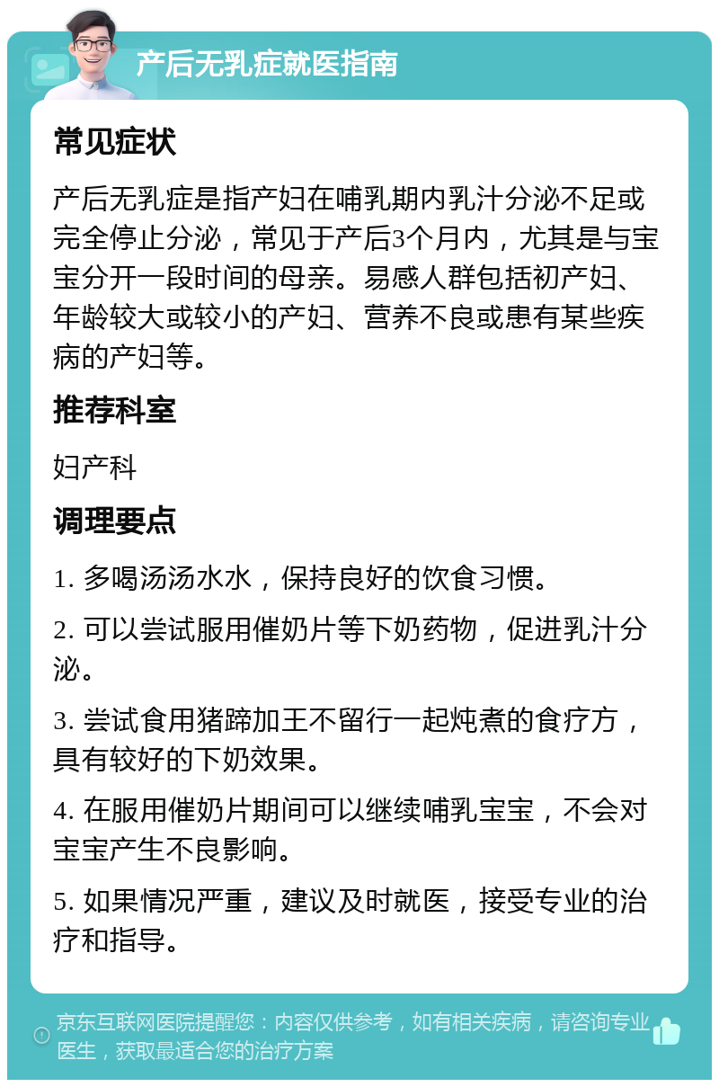 产后无乳症就医指南 常见症状 产后无乳症是指产妇在哺乳期内乳汁分泌不足或完全停止分泌，常见于产后3个月内，尤其是与宝宝分开一段时间的母亲。易感人群包括初产妇、年龄较大或较小的产妇、营养不良或患有某些疾病的产妇等。 推荐科室 妇产科 调理要点 1. 多喝汤汤水水，保持良好的饮食习惯。 2. 可以尝试服用催奶片等下奶药物，促进乳汁分泌。 3. 尝试食用猪蹄加王不留行一起炖煮的食疗方，具有较好的下奶效果。 4. 在服用催奶片期间可以继续哺乳宝宝，不会对宝宝产生不良影响。 5. 如果情况严重，建议及时就医，接受专业的治疗和指导。