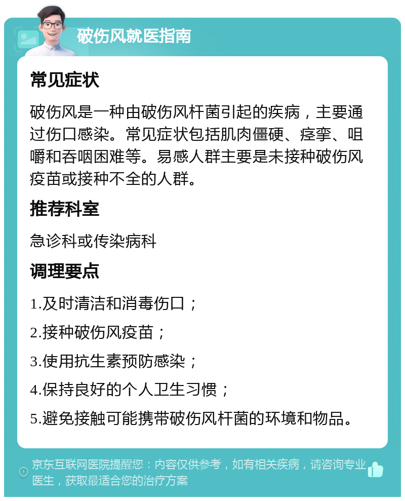 破伤风就医指南 常见症状 破伤风是一种由破伤风杆菌引起的疾病，主要通过伤口感染。常见症状包括肌肉僵硬、痉挛、咀嚼和吞咽困难等。易感人群主要是未接种破伤风疫苗或接种不全的人群。 推荐科室 急诊科或传染病科 调理要点 1.及时清洁和消毒伤口； 2.接种破伤风疫苗； 3.使用抗生素预防感染； 4.保持良好的个人卫生习惯； 5.避免接触可能携带破伤风杆菌的环境和物品。