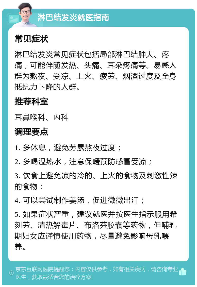 淋巴结发炎就医指南 常见症状 淋巴结发炎常见症状包括局部淋巴结肿大、疼痛，可能伴随发热、头痛、耳朵疼痛等。易感人群为熬夜、受凉、上火、疲劳、烟酒过度及全身抵抗力下降的人群。 推荐科室 耳鼻喉科、内科 调理要点 1. 多休息，避免劳累熬夜过度； 2. 多喝温热水，注意保暖预防感冒受凉； 3. 饮食上避免凉的冷的、上火的食物及刺激性辣的食物； 4. 可以尝试制作姜汤，促进微微出汗； 5. 如果症状严重，建议就医并按医生指示服用希刻劳、清热解毒片、布洛芬胶囊等药物，但哺乳期妇女应谨慎使用药物，尽量避免影响母乳喂养。