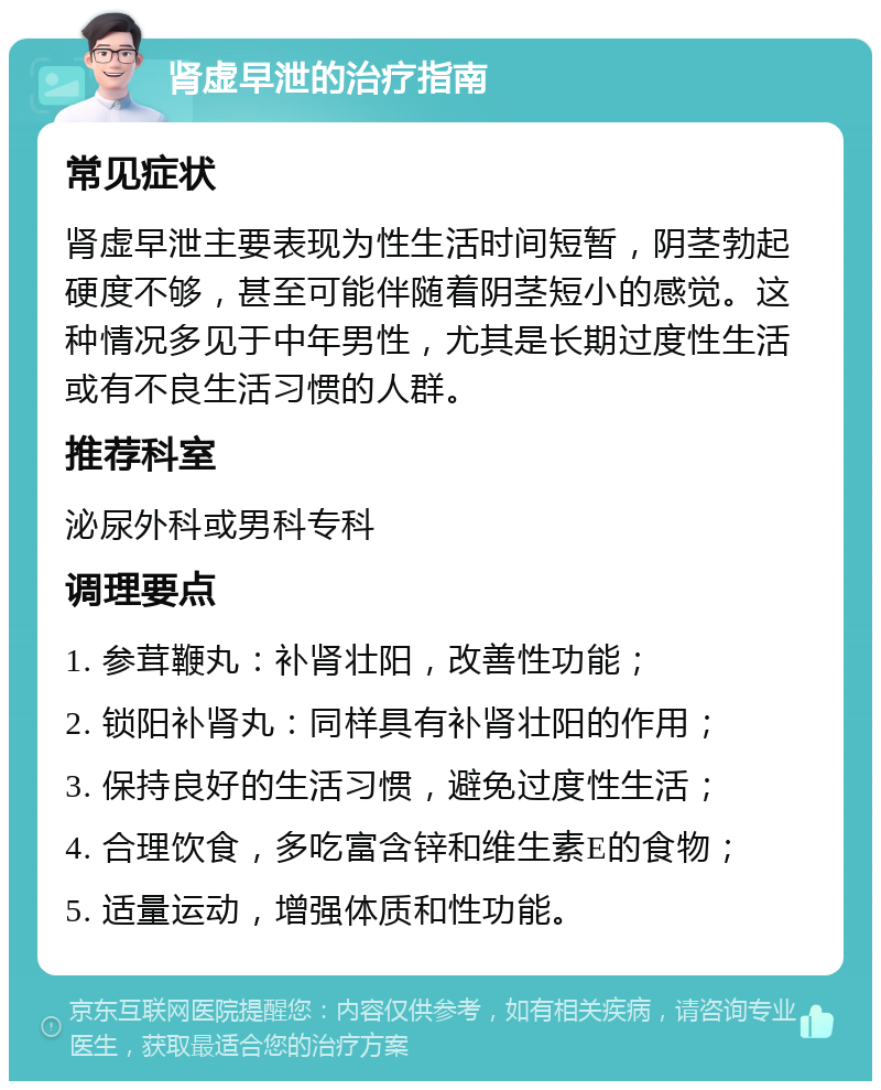 肾虚早泄的治疗指南 常见症状 肾虚早泄主要表现为性生活时间短暂，阴茎勃起硬度不够，甚至可能伴随着阴茎短小的感觉。这种情况多见于中年男性，尤其是长期过度性生活或有不良生活习惯的人群。 推荐科室 泌尿外科或男科专科 调理要点 1. 参茸鞭丸：补肾壮阳，改善性功能； 2. 锁阳补肾丸：同样具有补肾壮阳的作用； 3. 保持良好的生活习惯，避免过度性生活； 4. 合理饮食，多吃富含锌和维生素E的食物； 5. 适量运动，增强体质和性功能。