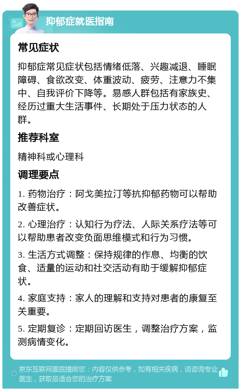 抑郁症就医指南 常见症状 抑郁症常见症状包括情绪低落、兴趣减退、睡眠障碍、食欲改变、体重波动、疲劳、注意力不集中、自我评价下降等。易感人群包括有家族史、经历过重大生活事件、长期处于压力状态的人群。 推荐科室 精神科或心理科 调理要点 1. 药物治疗：阿戈美拉汀等抗抑郁药物可以帮助改善症状。 2. 心理治疗：认知行为疗法、人际关系疗法等可以帮助患者改变负面思维模式和行为习惯。 3. 生活方式调整：保持规律的作息、均衡的饮食、适量的运动和社交活动有助于缓解抑郁症状。 4. 家庭支持：家人的理解和支持对患者的康复至关重要。 5. 定期复诊：定期回访医生，调整治疗方案，监测病情变化。