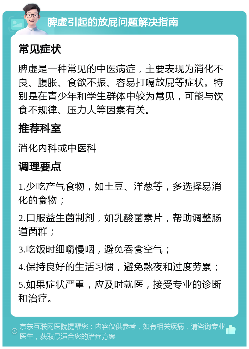 脾虚引起的放屁问题解决指南 常见症状 脾虚是一种常见的中医病症，主要表现为消化不良、腹胀、食欲不振、容易打嗝放屁等症状。特别是在青少年和学生群体中较为常见，可能与饮食不规律、压力大等因素有关。 推荐科室 消化内科或中医科 调理要点 1.少吃产气食物，如土豆、洋葱等，多选择易消化的食物； 2.口服益生菌制剂，如乳酸菌素片，帮助调整肠道菌群； 3.吃饭时细嚼慢咽，避免吞食空气； 4.保持良好的生活习惯，避免熬夜和过度劳累； 5.如果症状严重，应及时就医，接受专业的诊断和治疗。