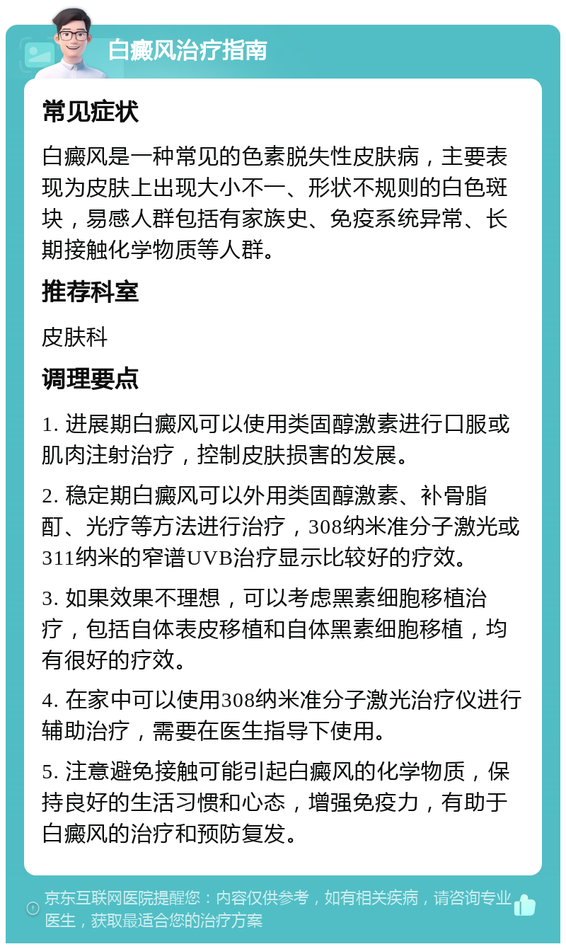 白癜风治疗指南 常见症状 白癜风是一种常见的色素脱失性皮肤病，主要表现为皮肤上出现大小不一、形状不规则的白色斑块，易感人群包括有家族史、免疫系统异常、长期接触化学物质等人群。 推荐科室 皮肤科 调理要点 1. 进展期白癜风可以使用类固醇激素进行口服或肌肉注射治疗，控制皮肤损害的发展。 2. 稳定期白癜风可以外用类固醇激素、补骨脂酊、光疗等方法进行治疗，308纳米准分子激光或311纳米的窄谱UVB治疗显示比较好的疗效。 3. 如果效果不理想，可以考虑黑素细胞移植治疗，包括自体表皮移植和自体黑素细胞移植，均有很好的疗效。 4. 在家中可以使用308纳米准分子激光治疗仪进行辅助治疗，需要在医生指导下使用。 5. 注意避免接触可能引起白癜风的化学物质，保持良好的生活习惯和心态，增强免疫力，有助于白癜风的治疗和预防复发。