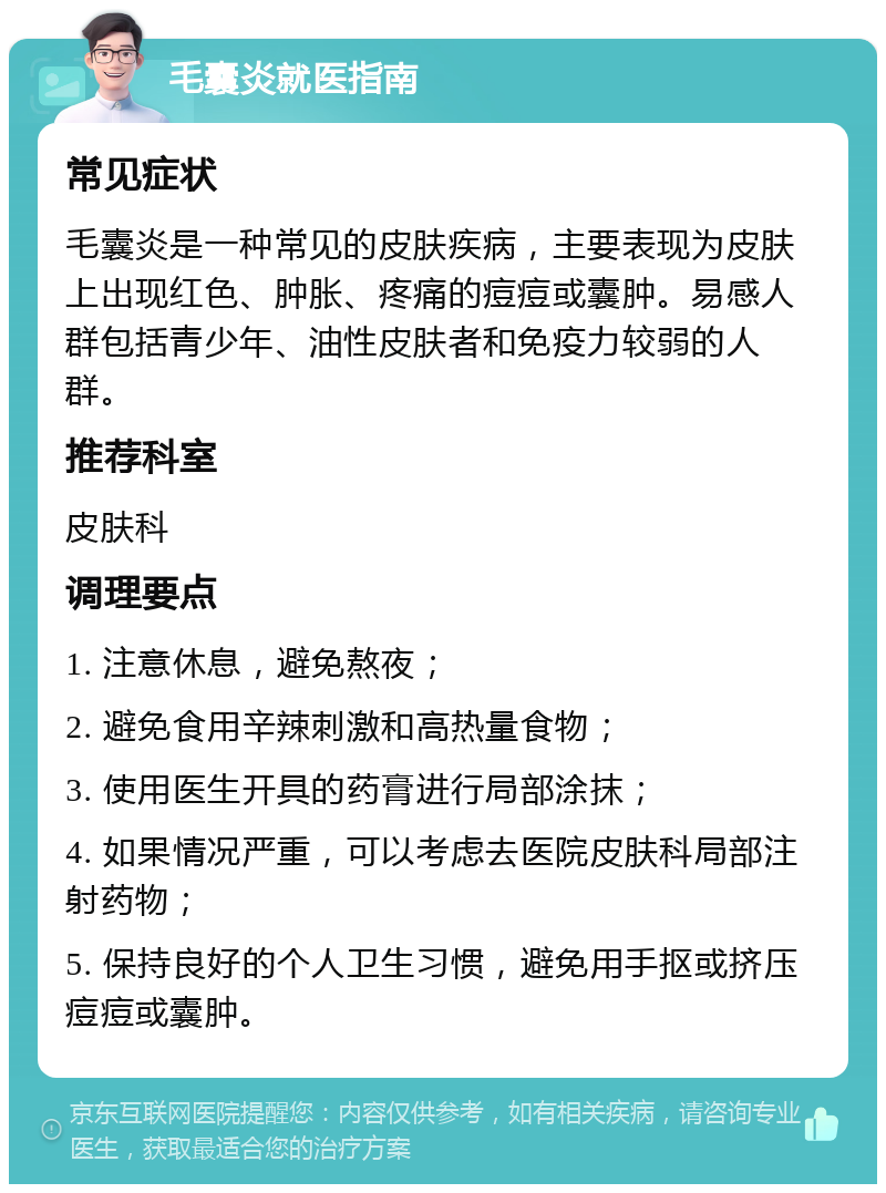 毛囊炎就医指南 常见症状 毛囊炎是一种常见的皮肤疾病，主要表现为皮肤上出现红色、肿胀、疼痛的痘痘或囊肿。易感人群包括青少年、油性皮肤者和免疫力较弱的人群。 推荐科室 皮肤科 调理要点 1. 注意休息，避免熬夜； 2. 避免食用辛辣刺激和高热量食物； 3. 使用医生开具的药膏进行局部涂抹； 4. 如果情况严重，可以考虑去医院皮肤科局部注射药物； 5. 保持良好的个人卫生习惯，避免用手抠或挤压痘痘或囊肿。