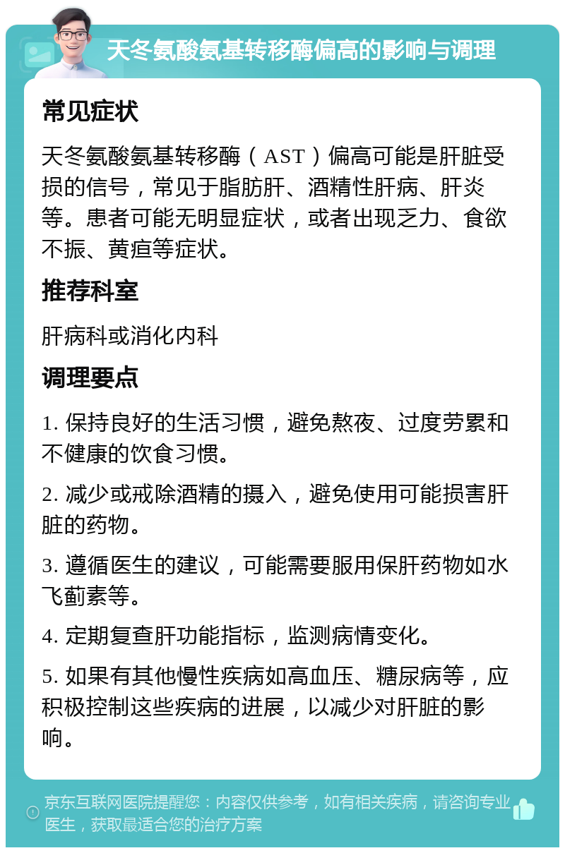 天冬氨酸氨基转移酶偏高的影响与调理 常见症状 天冬氨酸氨基转移酶（AST）偏高可能是肝脏受损的信号，常见于脂肪肝、酒精性肝病、肝炎等。患者可能无明显症状，或者出现乏力、食欲不振、黄疸等症状。 推荐科室 肝病科或消化内科 调理要点 1. 保持良好的生活习惯，避免熬夜、过度劳累和不健康的饮食习惯。 2. 减少或戒除酒精的摄入，避免使用可能损害肝脏的药物。 3. 遵循医生的建议，可能需要服用保肝药物如水飞蓟素等。 4. 定期复查肝功能指标，监测病情变化。 5. 如果有其他慢性疾病如高血压、糖尿病等，应积极控制这些疾病的进展，以减少对肝脏的影响。