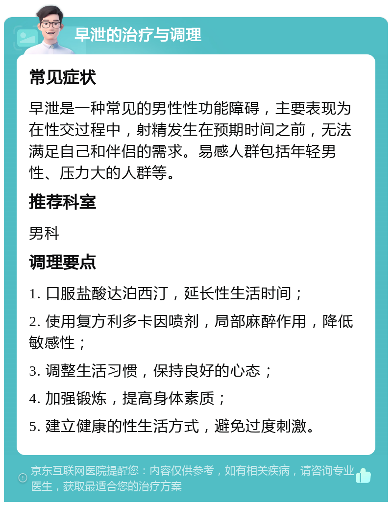 早泄的治疗与调理 常见症状 早泄是一种常见的男性性功能障碍，主要表现为在性交过程中，射精发生在预期时间之前，无法满足自己和伴侣的需求。易感人群包括年轻男性、压力大的人群等。 推荐科室 男科 调理要点 1. 口服盐酸达泊西汀，延长性生活时间； 2. 使用复方利多卡因喷剂，局部麻醉作用，降低敏感性； 3. 调整生活习惯，保持良好的心态； 4. 加强锻炼，提高身体素质； 5. 建立健康的性生活方式，避免过度刺激。